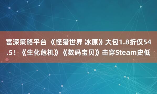 富深策略平台 《怪猎世界 冰原》大包1.8折仅54.5！《生化危机》《数码宝贝》击穿Steam史低