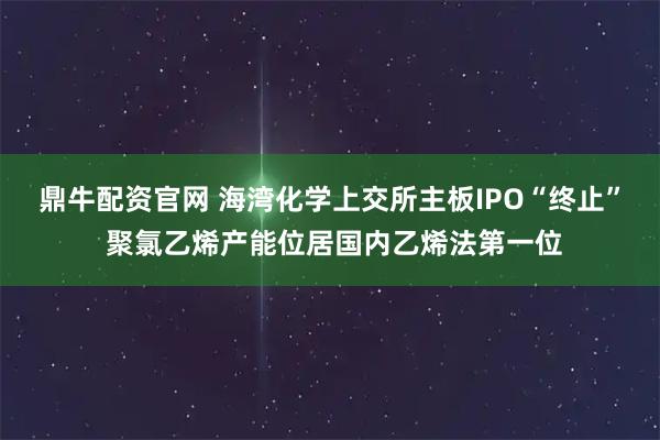 鼎牛配资官网 海湾化学上交所主板IPO“终止” 聚氯乙烯产能位居国内乙烯法第一位