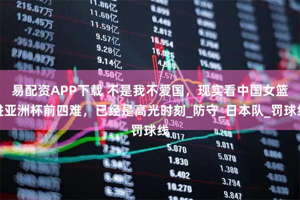 易配资APP下载 不是我不爱国，现实看中国女篮进亚洲杯前四难，已经是高光时刻_防守_日本队_罚球线
