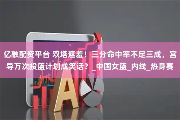 亿融配资平台 双塔遮羞！三分命中率不足三成，宫导万次投篮计划成笑话？_中国女篮_内线_热身赛