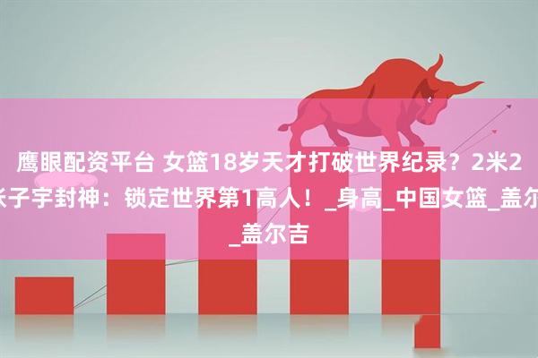 鹰眼配资平台 女篮18岁天才打破世界纪录？2米26张子宇封神：锁定世界第1高人！_身高_中国女篮_盖尔吉