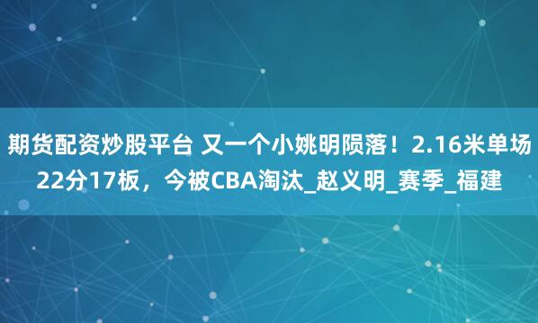 期货配资炒股平台 又一个小姚明陨落！2.16米单场22分17板，今被CBA淘汰_赵义明_赛季_福建