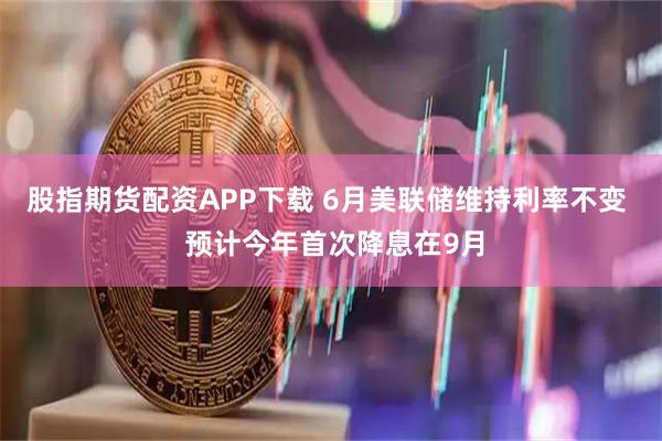 股指期货配资APP下载 6月美联储维持利率不变  预计今年首次降息在9月