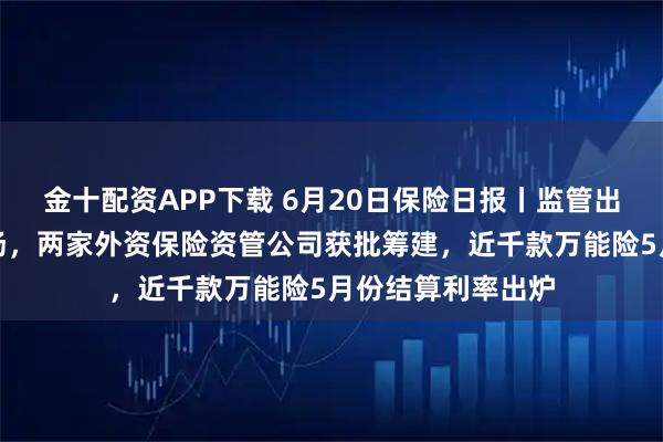 金十配资APP下载 6月20日保险日报丨监管出手规范分红险市场，两家外资保险资管公司获批筹建，近千款万能险5月份结算利率出炉
