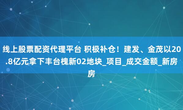 线上股票配资代理平台 积极补仓！建发、金茂以20.8亿元拿下丰台槐新02地块_项目_成交金额_新房