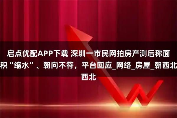 启点优配APP下载 深圳一市民网拍房产测后称面积“缩水”、朝向不符，平台回应_网络_房屋_朝西北