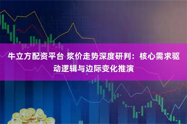 牛立方配资平台 浆价走势深度研判：核心需求驱动逻辑与边际变化推演