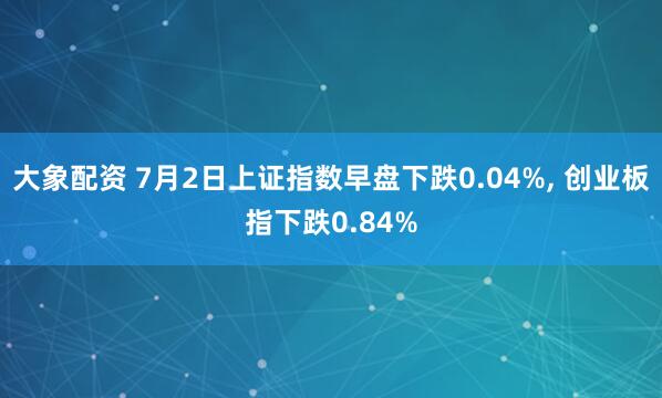大象配资 7月2日上证指数早盘下跌0.04%, 创业板指下跌0.84%