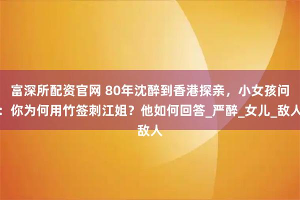 富深所配资官网 80年沈醉到香港探亲，小女孩问：你为何用竹签刺江姐？他如何回答_严醉_女儿_敌人