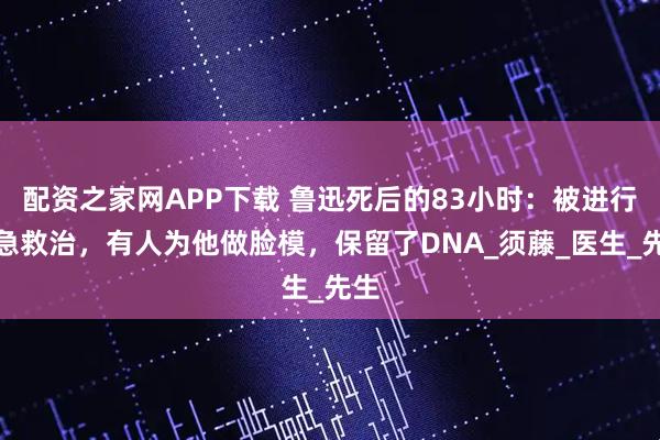 配资之家网APP下载 鲁迅死后的83小时：被进行紧急救治，有人为他做脸模，保留了DNA_须藤_医生_先生