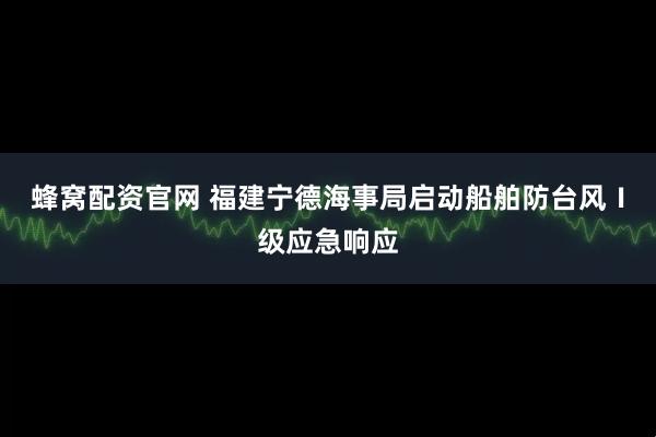 蜂窝配资官网 福建宁德海事局启动船舶防台风Ⅰ级应急响应