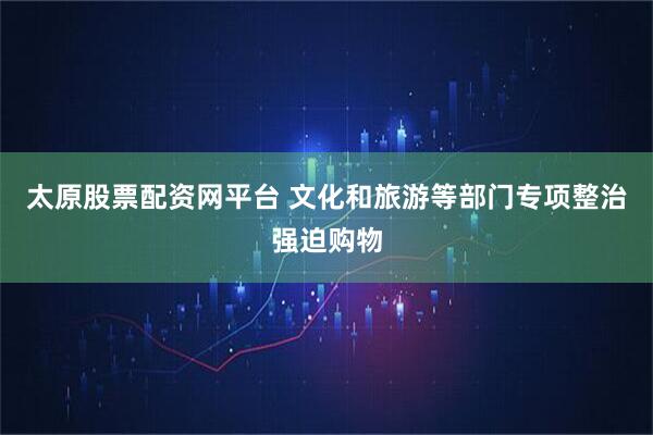 太原股票配资网平台 文化和旅游等部门专项整治强迫购物