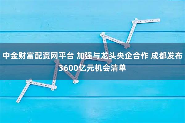 中金财富配资网平台 加强与龙头央企合作 成都发布3600亿元机会清单