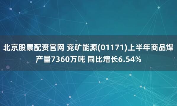 北京股票配资官网 兖矿能源(01171)上半年商品煤产量7360万吨 同比增长6.54%
