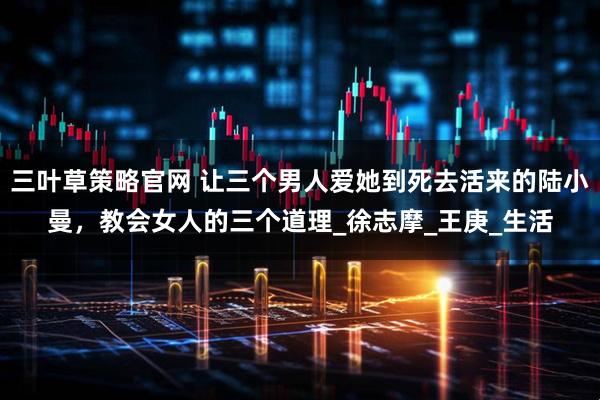 三叶草策略官网 让三个男人爱她到死去活来的陆小曼，教会女人的三个道理_徐志摩_王庚_生活