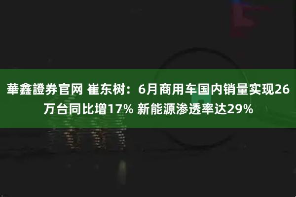 華鑫證券官网 崔东树：6月商用车国内销量实现26万台同比增17% 新能源渗透率达29%