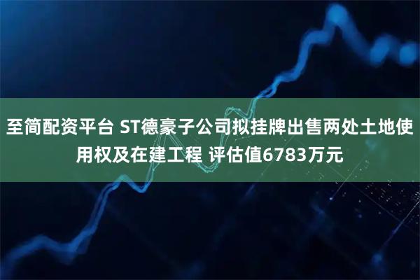 至简配资平台 ST德豪子公司拟挂牌出售两处土地使用权及在建工程 评估值6783万元