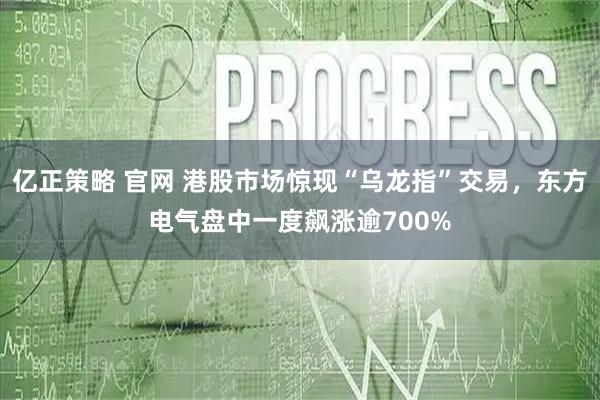 亿正策略 官网 港股市场惊现“乌龙指”交易，东方电气盘中一度飙涨逾700%