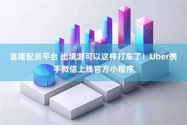 富隆配资平台 出境游可以这样打车了！Uber携手微信上线官方小程序