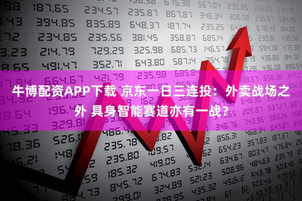 牛博配资APP下载 京东一日三连投：外卖战场之外 具身智能赛道亦有一战？