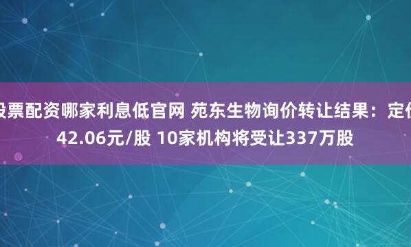 股票配资哪家利息低官网 苑东生物询价转让结果：定价42.06元/股 10家机构将受让337万股