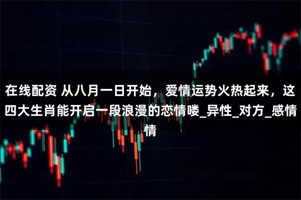 在线配资 从八月一日开始，爱情运势火热起来，这四大生肖能开启一段浪漫的恋情喽_异性_对方_感情