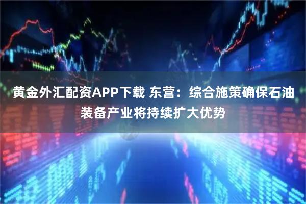 黄金外汇配资APP下载 东营：综合施策确保石油装备产业将持续扩大优势