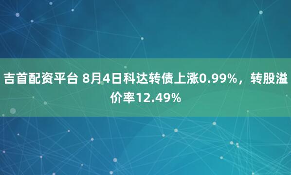 吉首配资平台 8月4日科达转债上涨0.99%，转股溢价率12.49%