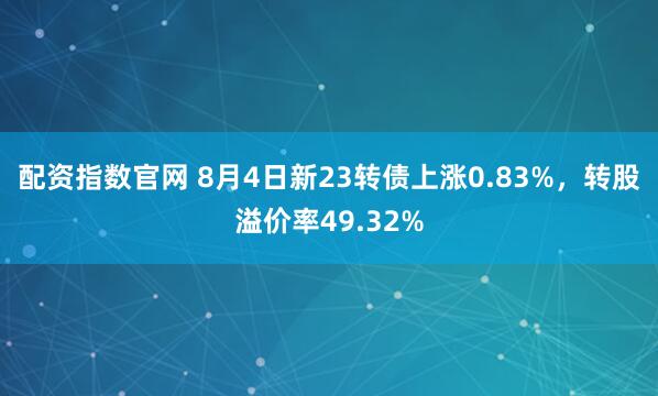 配资指数官网 8月4日新23转债上涨0.83%，转股溢价率49.32%