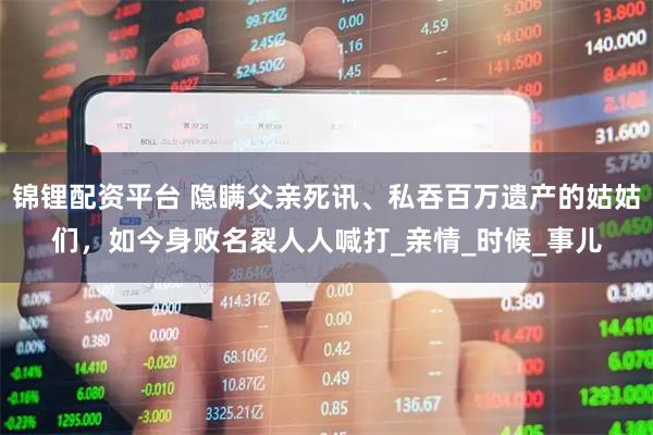 锦锂配资平台 隐瞒父亲死讯、私吞百万遗产的姑姑们,如今身败名裂人人喊打_亲情_时候_事儿