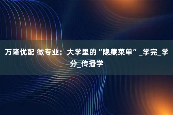 万隆优配 微专业：大学里的“隐藏菜单”_学完_学分_传播学