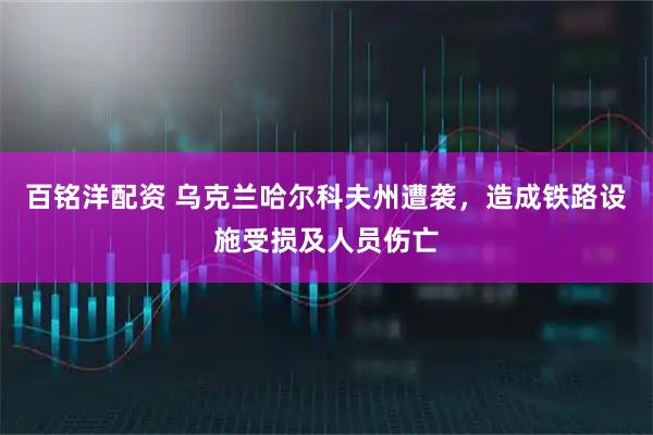 百铭洋配资 乌克兰哈尔科夫州遭袭，造成铁路设施受损及人员伤亡