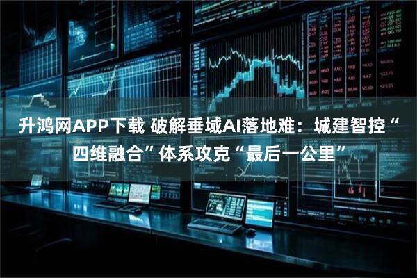 升鸿网APP下载 破解垂域AI落地难：城建智控“四维融合”体系攻克“最后一公里”
