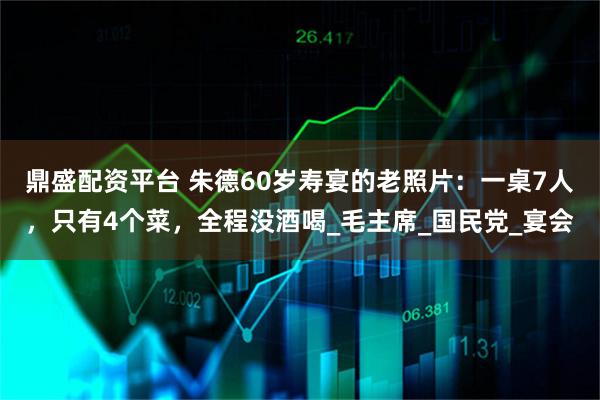 鼎盛配资平台 朱德60岁寿宴的老照片：一桌7人，只有4个菜，全程没酒喝_毛主席_国民党_宴会