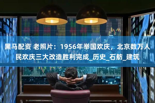 黑马配资 老照片：1956年举国欢庆，北京数万人民欢庆三大改造胜利完成_历史_石舫_建筑