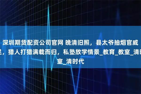 深圳期货配资公司官网 晚清旧照，县太爷抽烟官威十足，猎人打猎满载而归，私塾放学情景_教育_教室_清时代