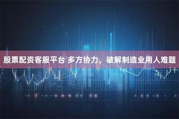 股票配资客服平台 多方协力，破解制造业用人难题