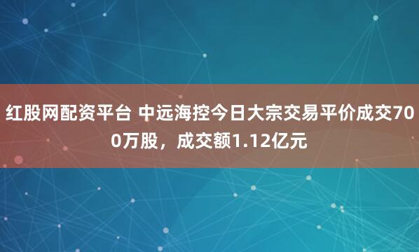 红股网配资平台 中远海控今日大宗交易平价成交700万股，成交额1.12亿元