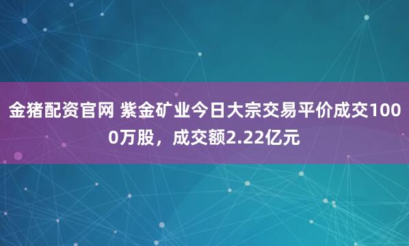 金猪配资官网 紫金矿业今日大宗交易平价成交1000万股，成交额2.22亿元