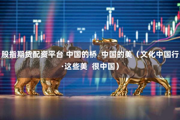 股指期货配资平台 中国的桥  中国的美（文化中国行·这些美  很中国）