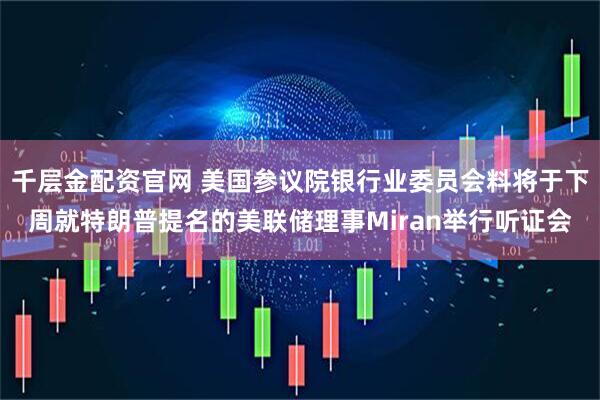 千层金配资官网 美国参议院银行业委员会料将于下周就特朗普提名的美联储理事Miran举行听证会