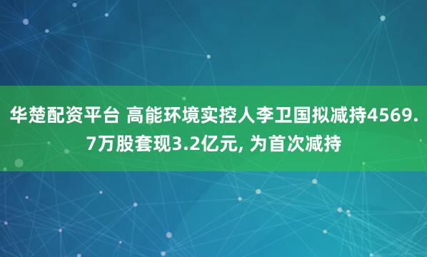 华楚配资平台 高能环境实控人李卫国拟减持4569.7万股套现3.2亿元, 为首次减持