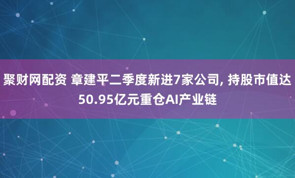 聚财网配资 章建平二季度新进7家公司, 持股市值达50.95亿元重仓AI产业链