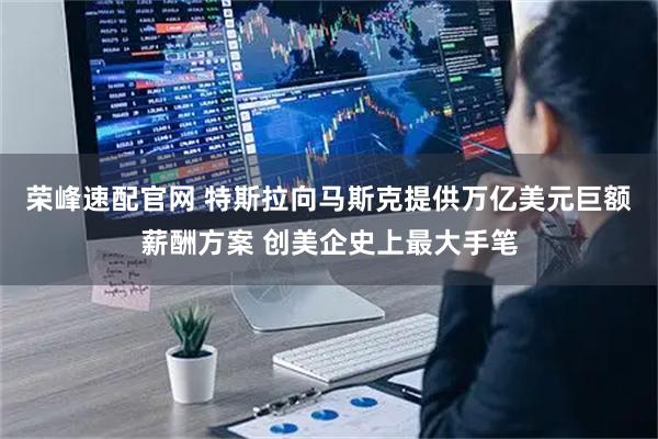 荣峰速配官网 特斯拉向马斯克提供万亿美元巨额薪酬方案 创美企史上最大手笔