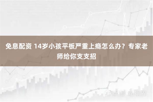 免息配资 14岁小孩平板严重上瘾怎么办？专家老师给你支支招