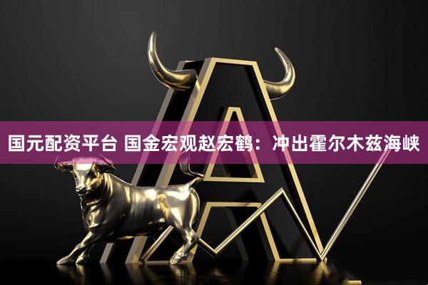 国元配资平台 国金宏观赵宏鹤：冲出霍尔木兹海峡