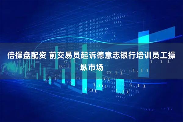 倍操盘配资 前交易员起诉德意志银行培训员工操纵市场